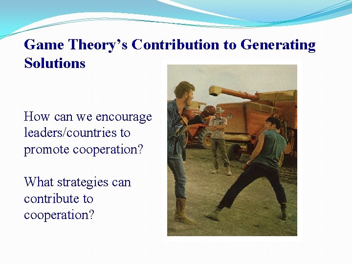 Game Theory’s Contribution to Generating Solutions How can we encourage leaders/countries to promote cooperation?