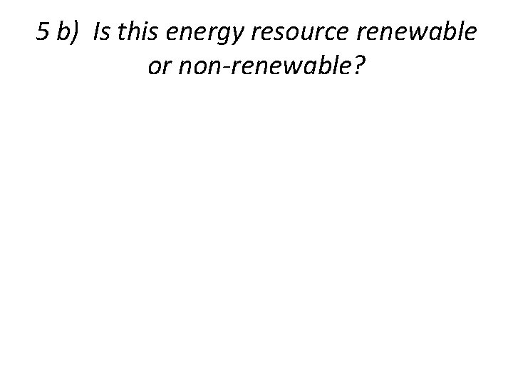 5 b) Is this energy resource renewable or non-renewable? 