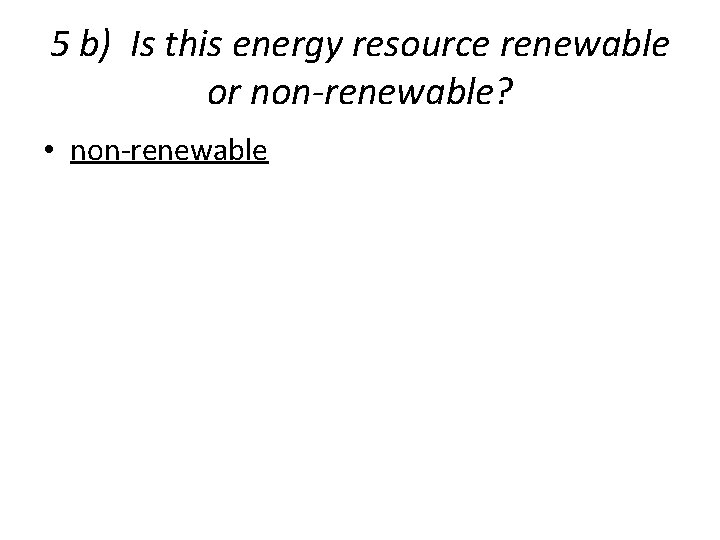 5 b) Is this energy resource renewable or non-renewable? • non-renewable 