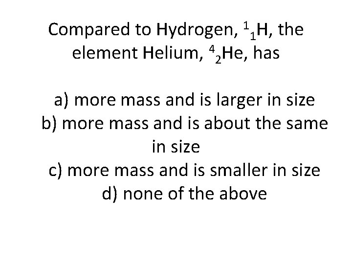 Compared to Hydrogen, 11 H, the element Helium, 42 He, has a) more mass