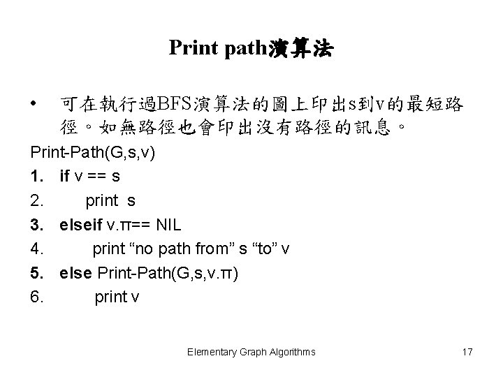 Print path演算法 • 可在執行過BFS演算法的圖上印出s到v的最短路 徑。如無路徑也會印出沒有路徑的訊息。 Print-Path(G, s, v) 1. if v == s 2.
