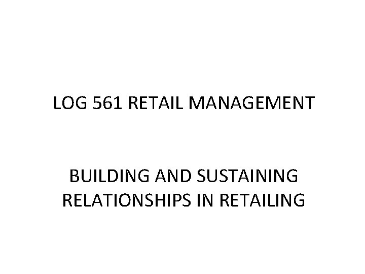 LOG 561 RETAIL MANAGEMENT BUILDING AND SUSTAINING RELATIONSHIPS IN RETAILING 