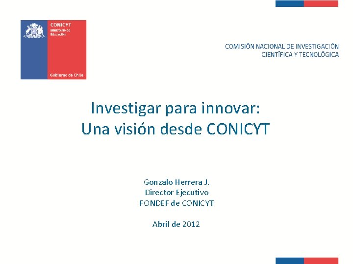 Investigar para innovar: Una visión desde CONICYT Gonzalo Herrera J. Director Ejecutivo FONDEF de