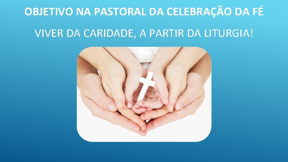 OBJETIVO NA PASTORAL DA CELEBRAÇÃO DA FÉ VIVER DA CARIDADE, A PARTIR DA LITURGIA!