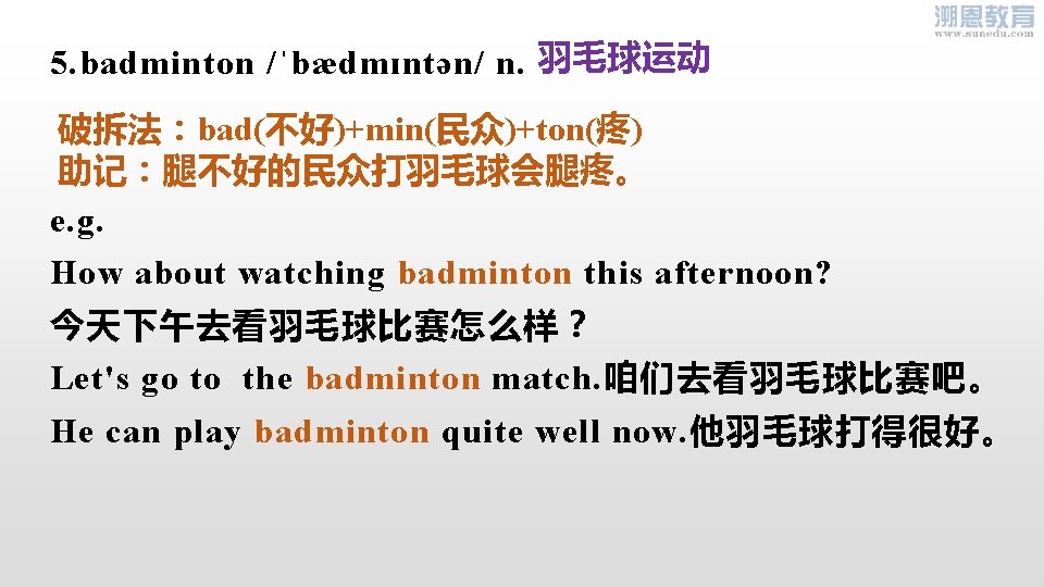 5. badminton /ˈbædmɪntən/ n. 羽毛球运动 破拆法：bad(不好)+min(民众)+ton(疼) 助记：腿不好的民众打羽毛球会腿疼。 e. g. How about watching badminton this