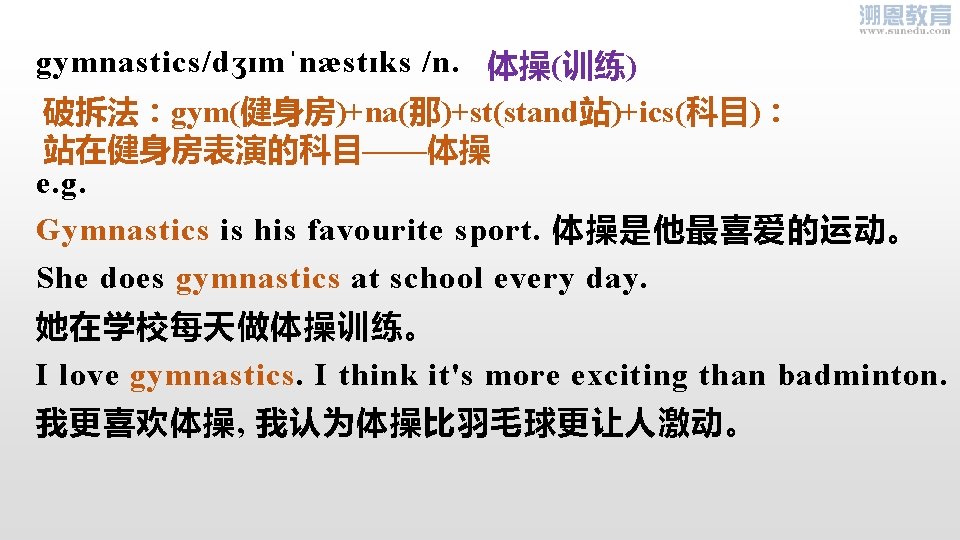 gymnastics/dʒɪmˈnæstɪks /n. 体操(训练) 破拆法：gym(健身房)+na(那)+st(stand站)+ics(科目)： 站在健身房表演的科目——体操 e. g. Gymnastics is his favourite sport. 体操是他最喜爱的运动。 She