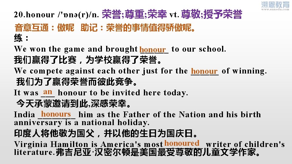 20. honour /'ɒnə(r)/n. vt. 荣誉; 尊重; 荣幸 尊敬; 授予荣誉 音意互通：傲呢 助记：荣誉的事情值得骄傲呢。 练： We won