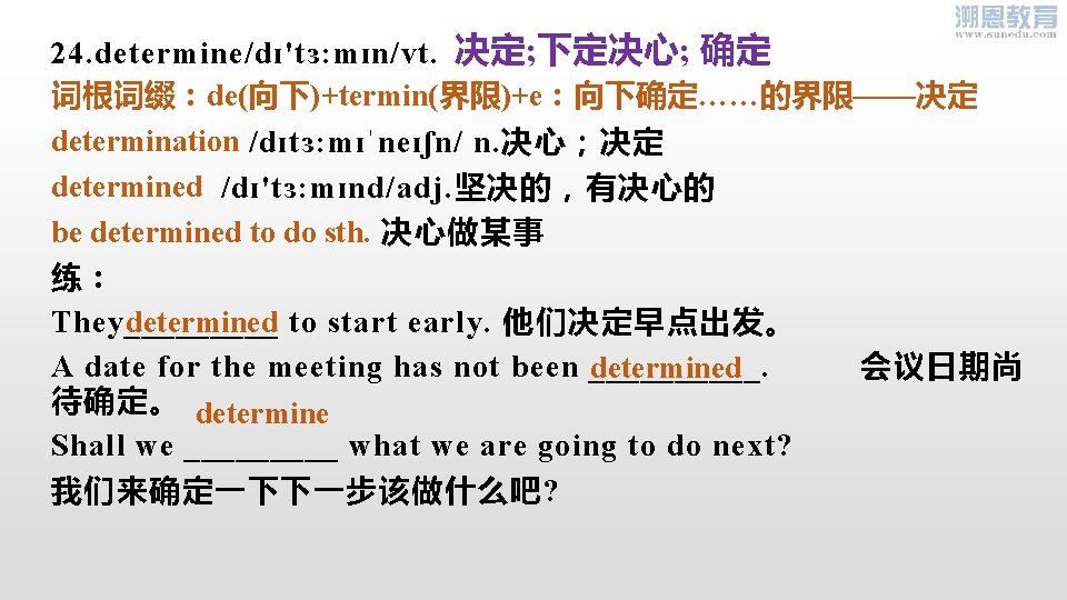 24. determine/dɪ'tɜ: mɪn/vt. 决定; 下定决心; 确定 词根词缀：de(向下)+termin(界限)+e：向下确定……的界限——决定 determination /dɪtɜ: mɪˈneɪʃn/ n. 决心；决定 determined /dɪ'tɜ: