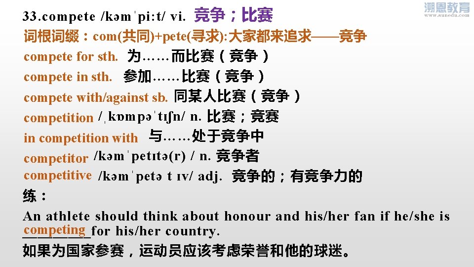 33. compete /kəmˈpi: t/ vi. 竞争；比赛 词根词缀：com(共同)+pete(寻求): 大家都来追求——竞争 为……而比赛（竞争） compete for sth. 参加……比赛（竞争） compete