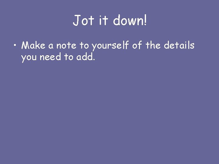 Jot it down! • Make a note to yourself of the details you need