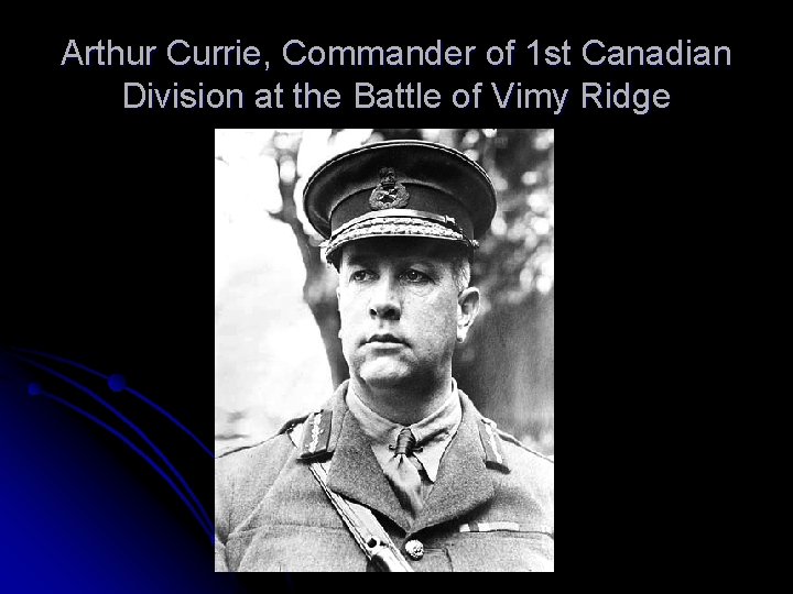 Arthur Currie, Commander of 1 st Canadian Division at the Battle of Vimy Ridge