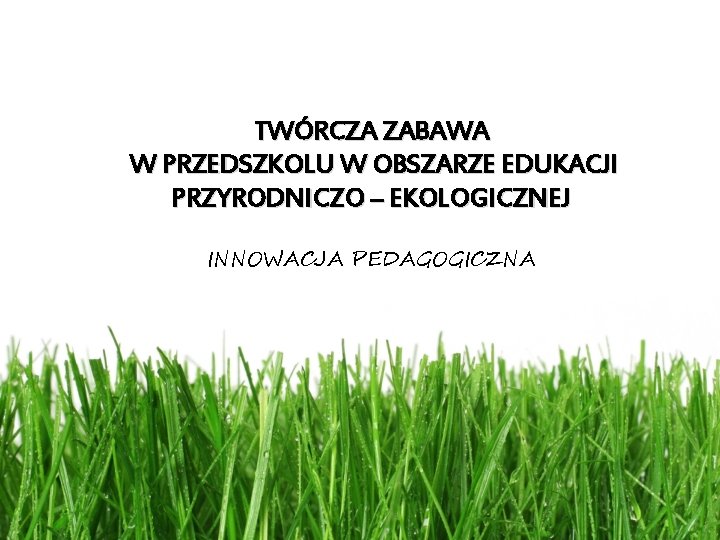 TWÓRCZA ZABAWA W PRZEDSZKOLU W OBSZARZE EDUKACJI PRZYRODNICZO – EKOLOGICZNEJ INNOWACJA PEDAGOGICZNA 