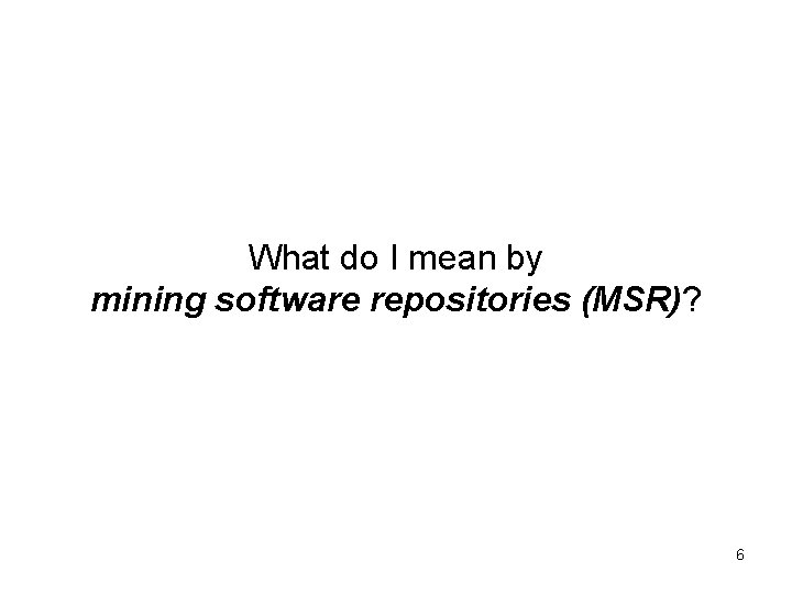 What do I mean by mining software repositories (MSR)? 6 What do I mean by mining software repositories (MSR)? 6