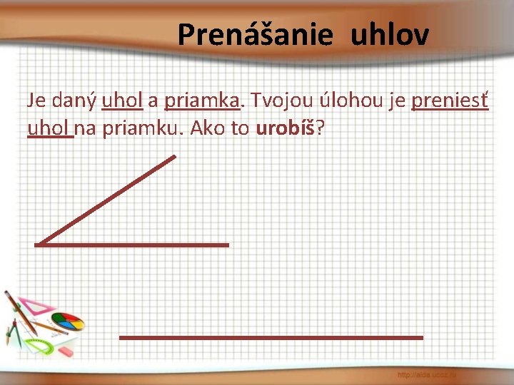 Prenášanie uhlov Je daný uhol a priamka. Tvojou úlohou je preniesť uhol na priamku.