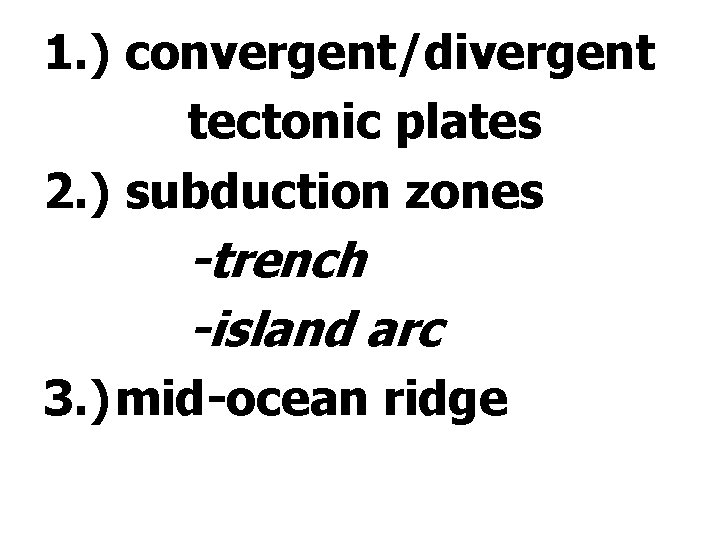 1. ) convergent/divergent tectonic plates 2. ) subduction zones -trench -island arc 3. )mid-ocean