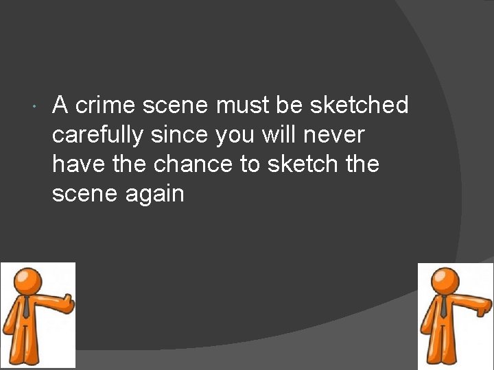  A crime scene must be sketched carefully since you will never have the