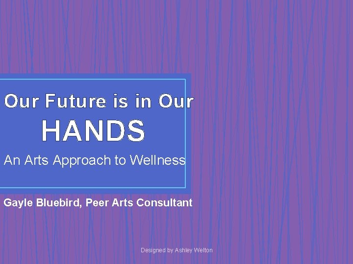 Our Future is in Our HANDS An Arts Approach to Wellness Gayle Bluebird, Peer