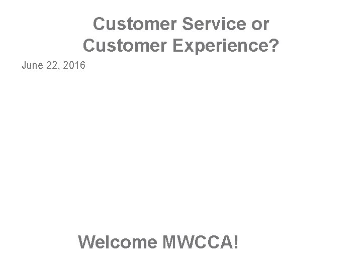 Customer Service or Customer Experience? June 22, 2016 Welcome MWCCA! 