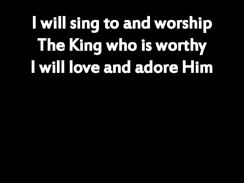 I will sing to and worship The King who is worthy I will love