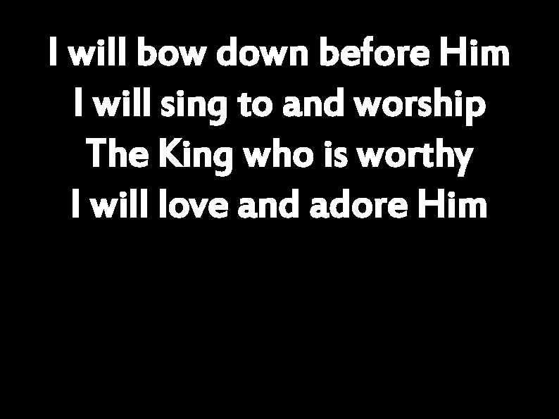 I will bow down before Him I will sing to and worship The King