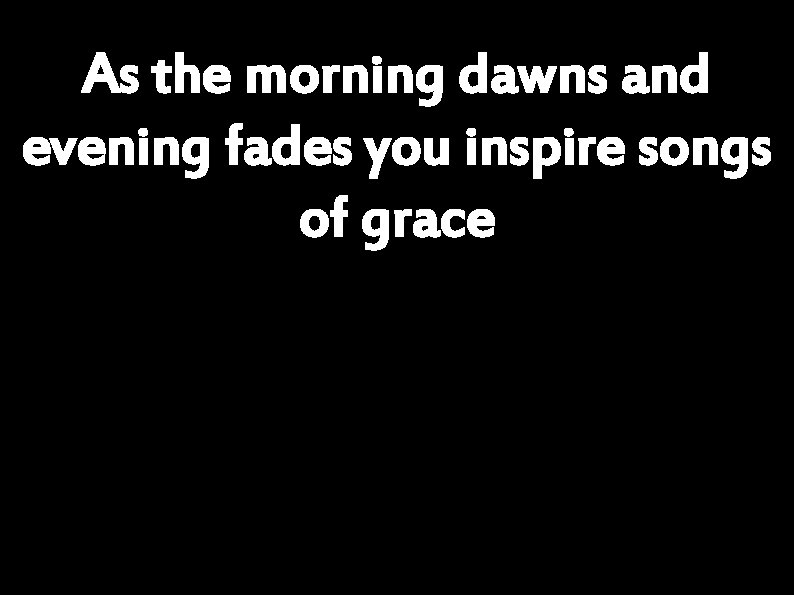 As the morning dawns and evening fades you inspire songs of grace 