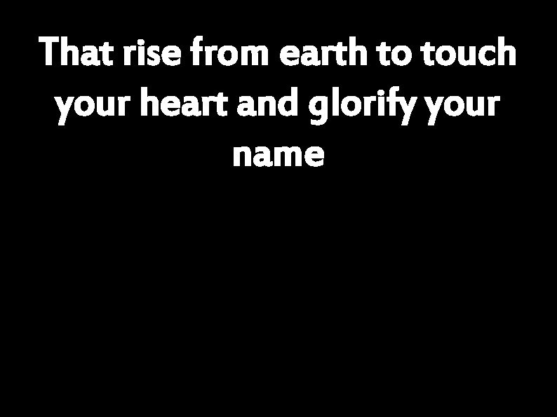 That rise from earth to touch your heart and glorify your name 