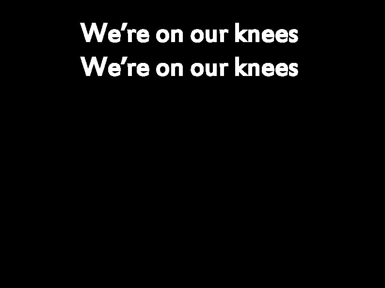 We’re on our knees 
