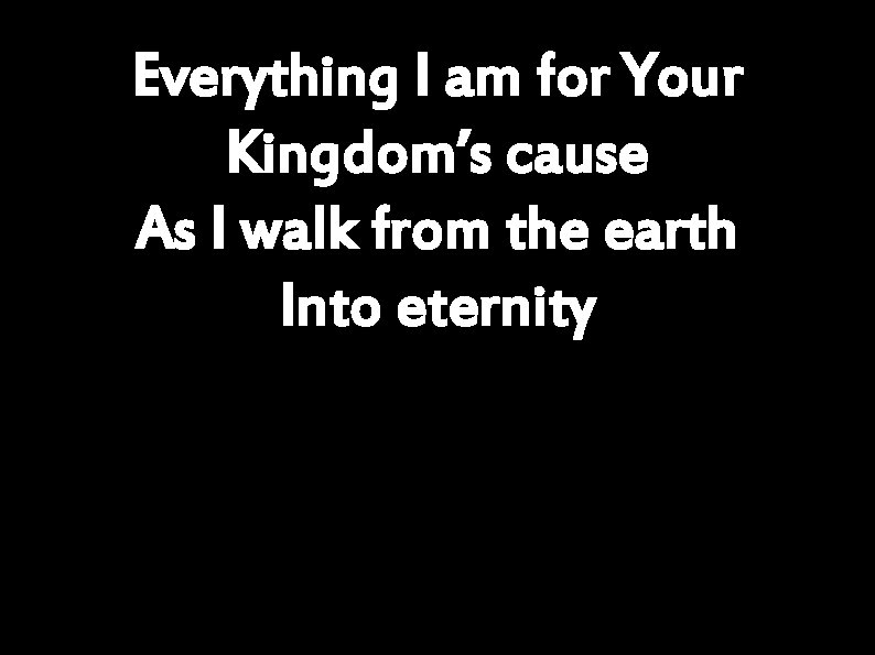 Everything I am for Your Kingdom’s cause As I walk from the earth Into