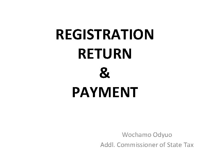 REGISTRATION RETURN & PAYMENT Wochamo Odyuo Addl. Commissioner of State Tax 