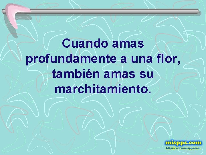 Cuando amas profundamente a una flor, también amas su marchitamiento. 