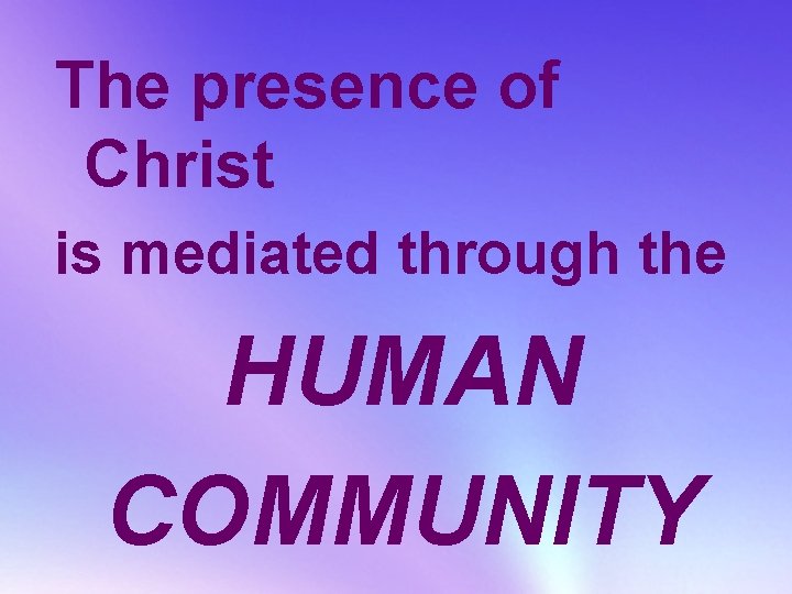 The presence of Christ is mediated through the HUMAN COMMUNITY 