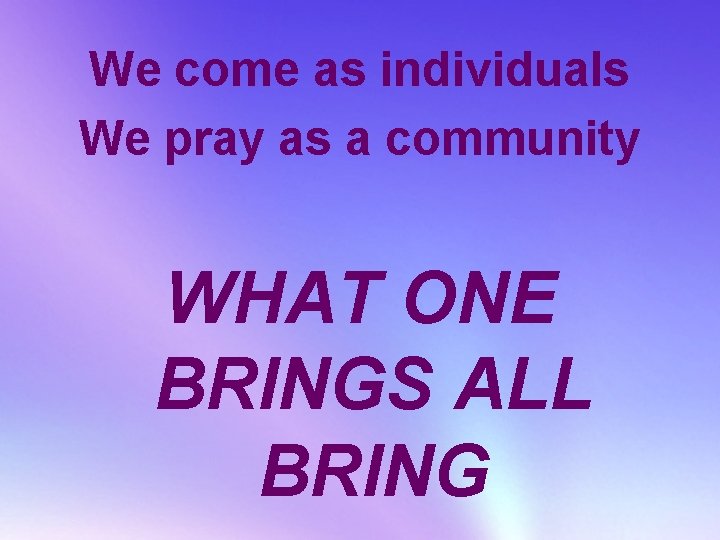We come as individuals We pray as a community WHAT ONE BRINGS ALL BRING