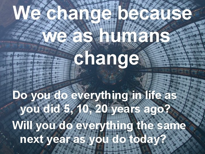 We change because we as humans change Do you do everything in life as