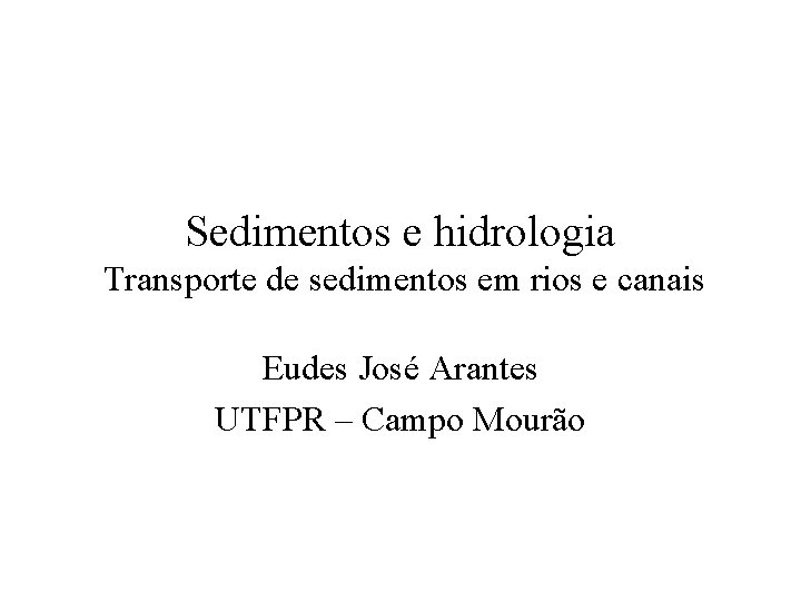Sedimentos e hidrologia Transporte de sedimentos em rios e canais Eudes José Arantes UTFPR