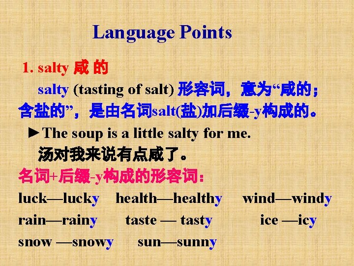 Language Points 1. salty 咸 的 salty (tasting of salt) 形容词，意为“咸的； 含盐的”，是由名词salt(盐)加后缀-y构成的。 ►The soup