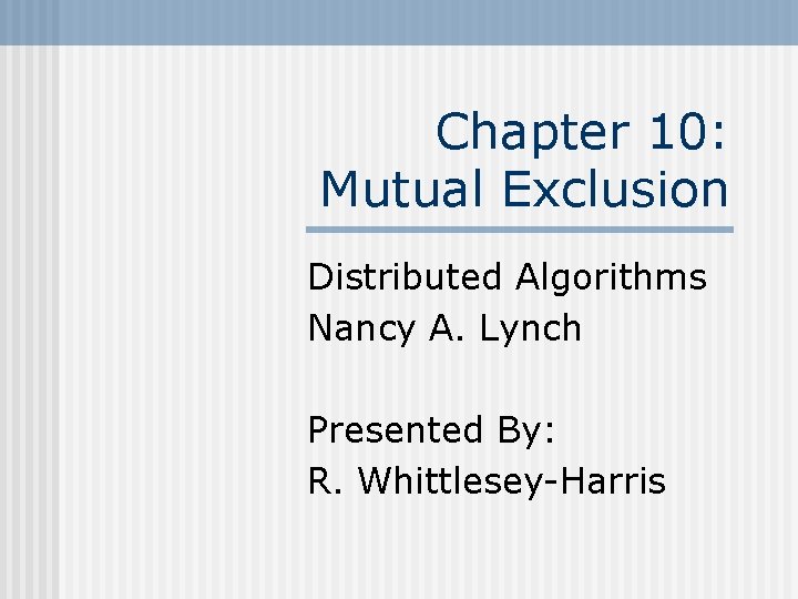 Chapter 10: Mutual Exclusion Distributed Algorithms Nancy A. Lynch Presented By: R. Whittlesey-Harris 