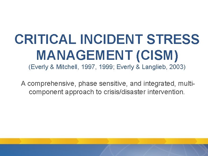 CRITICAL INCIDENT STRESS MANAGEMENT (CISM) (Everly & Mitchell, 1997, 1999; Everly & Langlieb, 2003) CRITICAL INCIDENT STRESS MANAGEMENT (CISM) (Everly & Mitchell, 1997, 1999; Everly & Langlieb, 2003)