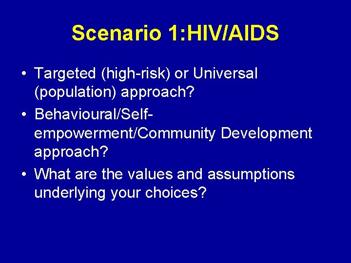 Scenario 1: HIV/AIDS • Targeted (high-risk) or Universal (population) approach? • Behavioural/Selfempowerment/Community Development approach?