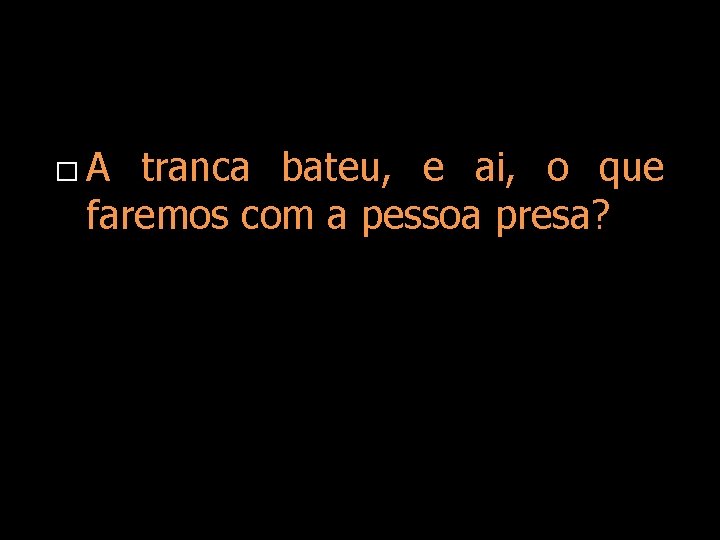 � A tranca bateu, e ai, o que faremos com a pessoa presa? 