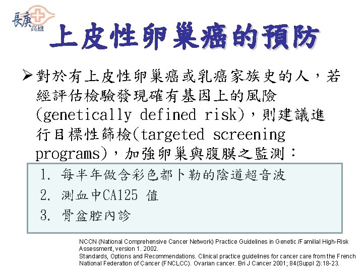 上皮性卵巢癌的預防 Ø 對於有上皮性卵巢癌或乳癌家族史的人，若 經評估檢驗發現確有基因上的風險 (genetically defined risk)，則建議進 行目標性篩檢(targeted screening programs)，加強卵巢與腹膜之監測： 1. 每半年做含彩色都卜勒的陰道超音波 2. 測血中CA