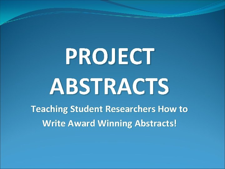 PROJECT ABSTRACTS Teaching Student Researchers How to Write Award Winning Abstracts! 