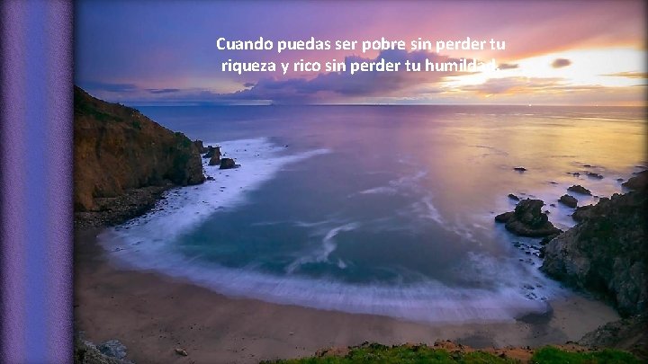 Cuando puedas ser pobre sin perder tu riqueza y rico sin perder tu humildad.