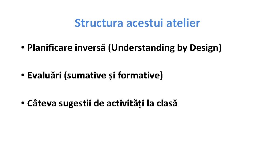 Structura acestui atelier • Planificare inversă (Understanding by Design) • Evaluări (sumative și formative)