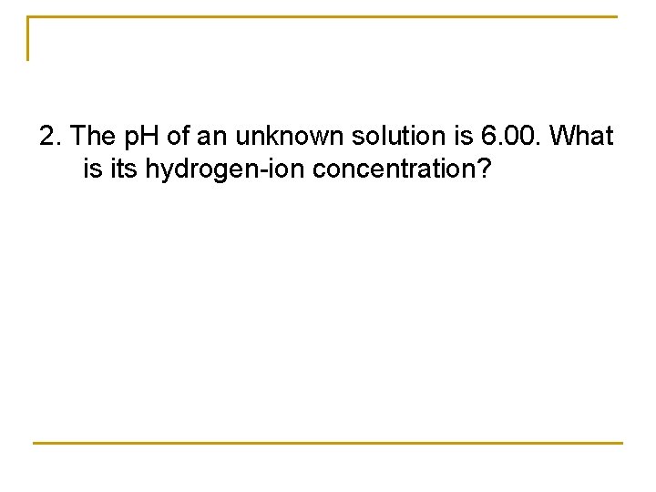 2. The p. H of an unknown solution is 6. 00. What is its