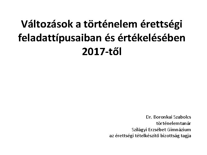 Változások a történelem érettségi feladattípusaiban és értékelésében 2017 -től Dr. Boronkai Szabolcs történelemtanár Szilágyi