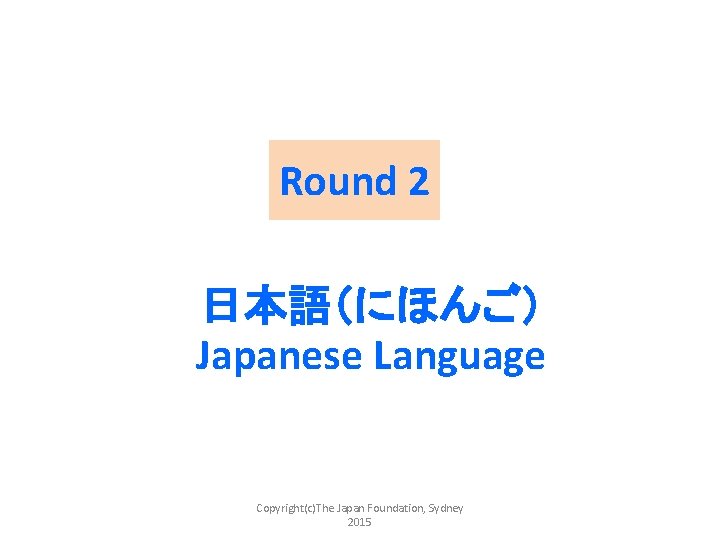Round 2 日本語（にほんご） Japanese Language Copyright(c)The Japan Foundation, Sydney 2015 
