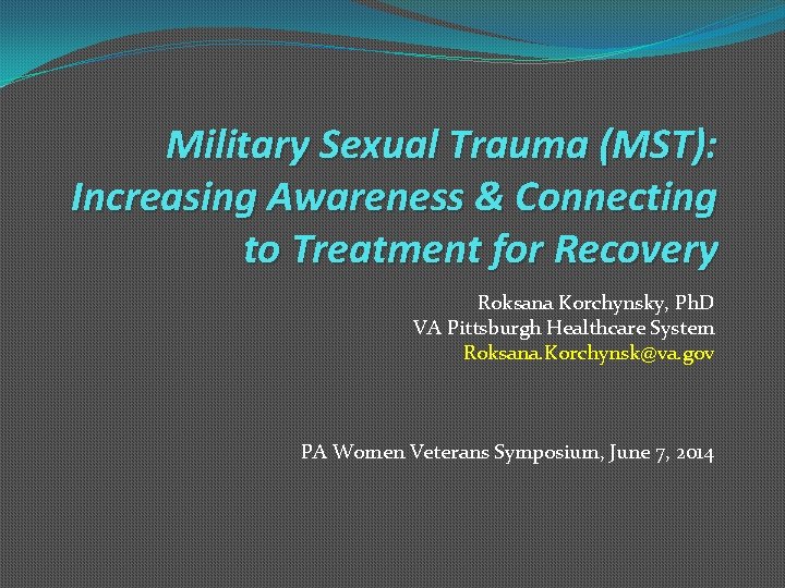 Military Sexual Trauma (MST): Increasing Awareness & Connecting to Treatment for Recovery Roksana Korchynsky,