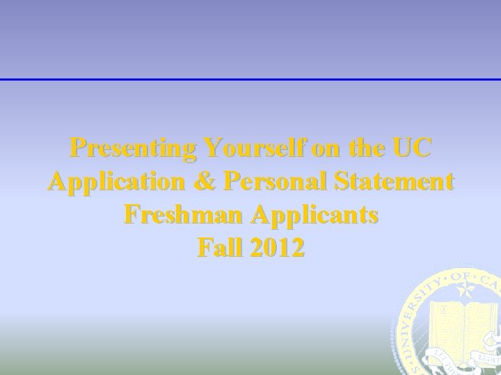 Presenting Yourself on the UC Application & Personal Statement Freshman Applicants Fall 2012 