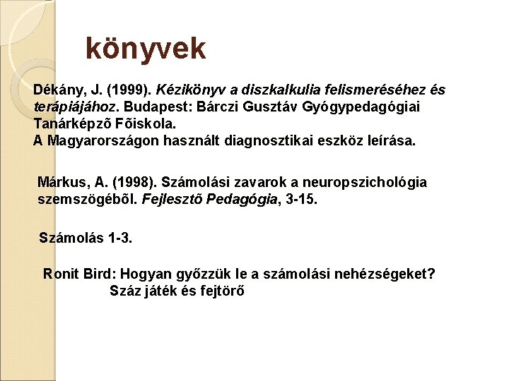 könyvek Dékány, J. (1999). Kézikönyv a diszkalkulia felismeréséhez és terápiájához. Budapest: Bárczi Gusztáv Gyógypedagógiai könyvek Dékány, J. (1999). Kézikönyv a diszkalkulia felismeréséhez és terápiájához. Budapest: Bárczi Gusztáv Gyógypedagógiai