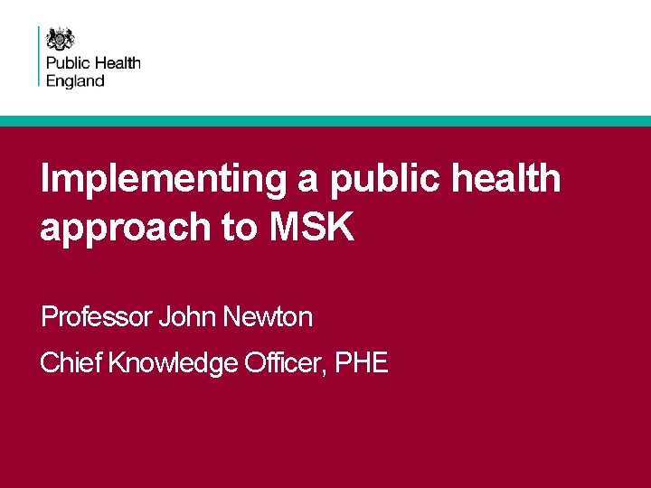 Implementing a public health approach to MSK Professor John Newton Chief Knowledge Officer, PHE